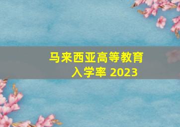 马来西亚高等教育入学率 2023